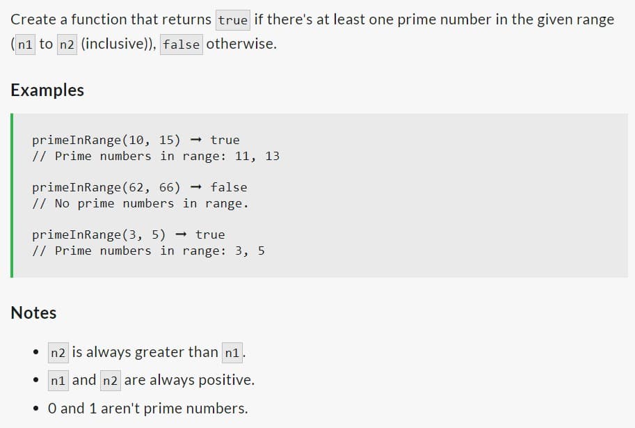 Create a function that returns true if there's at least one prime number in the given range
(n1 to n2 (inclusive)), false otherwise.
Examples
primeInRange (10, 15) true
// Prime numbers in range: 11, 13
primeInRange (62, 66) false
// No prime numbers in range.
primeInRange (3, 5) → true
// Prime numbers in range: 3, 5
Notes
n2 is always greater than n1.
n1 and n2 are always positive.
• 0 and 1 aren't prime numbers.