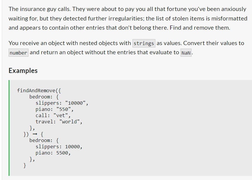 The insurance guy calls. They were about to pay you all that fortune you've been anxiously
waiting for, but they detected further irregularities; the list of stolen items is misformatted
and appears to contain other entries that don't belong there. Find and remove them.
You receive an object with nested objects with strings as values. Convert their values to
number and return an object without the entries that evaluate to NaN.
Examples
findAndRemove({
bedroom: {
},
}) → {
}
slippers: "10000",
piano: "550",
call: "vet",
travel: "world",
bedroom: {
},
slippers: 10000,
piano: 5500,