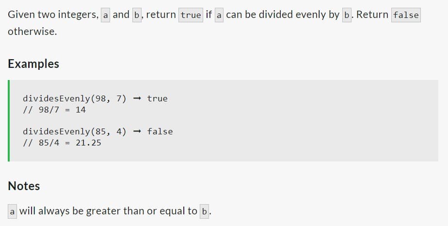 Given two integers, a and b, return true if a can be divided evenly by b. Return false
otherwise.
Examples
divides Evenly (98, 7) true
// 98/7 = 14
→
divides Evenly (85, 4) false
// 85/4 = 21.25
→
Notes
a will always be greater than or equal to b.