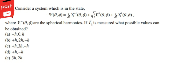 post
|Consider a system which is in the state,
Y(0,4) =Y,"(0,ø)+ J¿r,"(0,ø)+Y'(0,$),
where Y," (0,4) are the spherical harmonics. If Î, is measured what possible values can
be obtained?
(a) –ħ,0,ħ
(b) +ħ‚2ħ,-ħ
(c) +ħ,3ħ,-ħ
(d) +ħ,-ħ
(е) 3h, 2h
