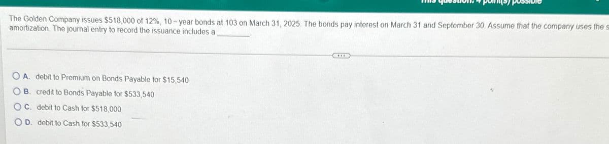 The Golden Company issues $518,000 of 12%, 10-year bonds at 103 on March 31, 2025. The bonds pay interest on March 31 and September 30. Assume that the company uses the s
amortization. The journal entry to record the issuance includes a
OA. debit to Premium on Bonds Payable for $15,540
OB. credit to Bonds Payable for $533,540
OC. debit to Cash for $518,000
D. debit to Cash for $533,540