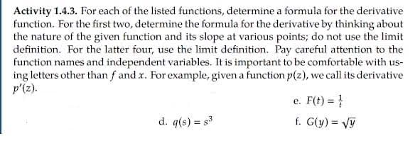 Activity 1.4.3. For each of the listed functions, determine a formula for the derivative
function. For the first two, determine the formula for the derivative by thinking about
the nature of the given function and its slope at various points; do not use the limit
definition. For the latter four, use the limit definition. Pay careful attention to the
function names and independent variables. It is important to be comfortable with us-
ing letters other than f and x. For example, given a function p(z), we call its derivative
p'(z).
e. F(t) = }
d. q(s) = s3
f. G(y) = Vy
