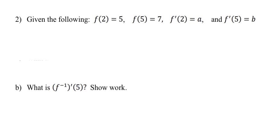 2) Given the following: f(2)= 5, f(5)= 7, f'(2) = a, and f'(5) = b
b) What is (f¹)'(5)? Show work.