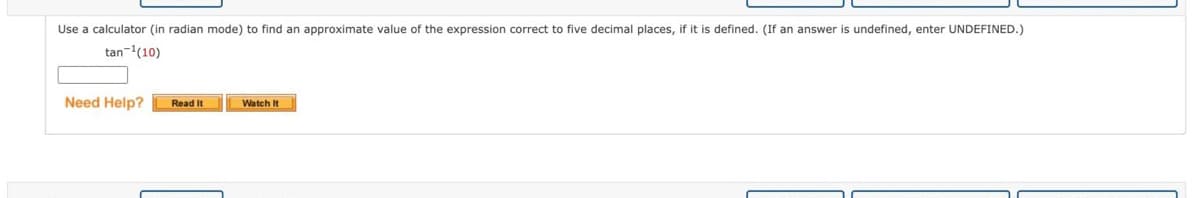 Use a calculator (in radian mode) to find an approximate value of the expression correct to five decimal places, if it is defined. (If an answer is undefined, enter UNDEFINED.)
tan-'(10)
Need Help?
Watch It
Read It
