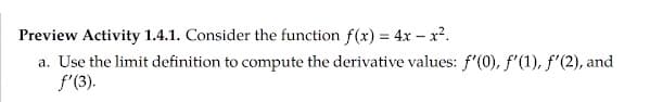 Preview Activity 1.4.1. Consider the function f(x) = 4x – x².
a. Use the limit definition to compute the derivative values: f'(0), f'(1), f'(2), and
f'(3).
