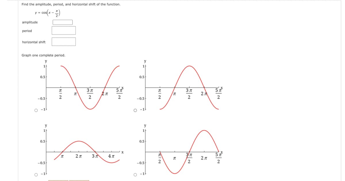 Find the amplitude, period, and horizontal shift of the function.
- cos(x -)
amplitude
period
horizontal shift
Graph one complete period.
y
y
1
0.5
0.5
3л
2:
2
2
-0.5
-0.5
O -1
O -1
y
y
1
1
0.5
0.5
5 t
2л
2 л
4л
2
-0.5
-0.5
O -1
O -1H
