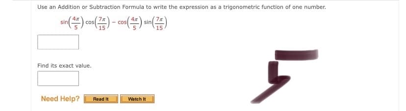 Use an Addition or Subtraction Formula to write the expression as a trigonometric function of one number.
cos( an
cos
- cos
sin
Find its exact value.
Need Help?
Watch It
Read It
