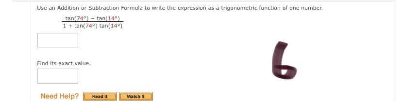 Use an Addition or Subtraction Formula to write the expression as a trigonometric function of one number.
tan(74°) – tan(14°)
1+ tan(74°) tan(14°)
Find its exact value.
Need Help?
Watch It
Read It
