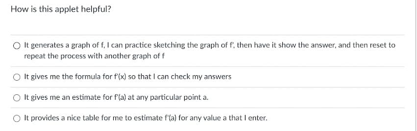 How is this applet helpful?
O It generates a graph of f, I can practice sketching the graph of f', then have it show the answer, and then reset to
repeat the process with another graph of f
It gives me the formula for f'(x) so that I can check my answers
It gives me an estimate for f'(a) at any particular point a.
It provides a nice table for me to estimate f'(a) for any value a that I enter.
