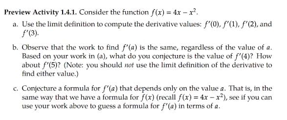 Preview Activity 1.4.1. Consider the function f(x) = 4x – x².
a. Use the limit definition to compute the derivative values: f'(0), f'(1), f'(2), and
f'(3).
b. Observe that the work to find f'(a) is the same, regardless of the value of a.
Based on your work in (a), what do you conjecture is the value of f'(4)? How
about f'(5)? (Note: you should not use the limit definition of the derivative to
find either value.)
c. Conjecture a formula for f'(a) that depends only on the value a. That is, in the
same way that we have a formula for f(x) (recall f(x) = 4x – x²), see if you can
use your work above to guess a formula for f'(a) in terms of a.
