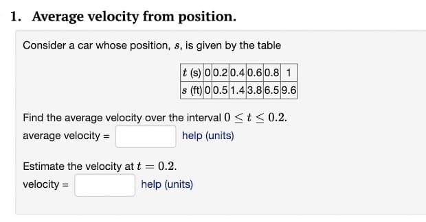 1. Average velocity from position.
Consider a car whose position, s, is given by the table
t (s) 00.20.4 0.60.8 1
s (ft) 00.5 1.43.8 6.5 9.6
Find the average velocity over the interval 0 <t< 0.2.
average velocity =
help (units)
Estimate the velocity at t = 0.2.
velocity =
help (units)
