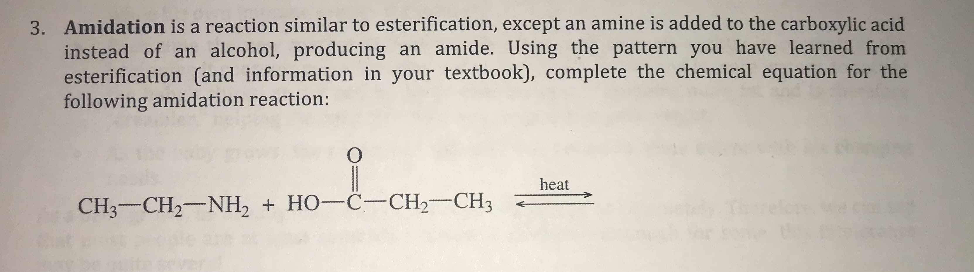 3. Amidation is a reaction similar to esterification, except an amine is added to the carboxylic acid
instead of an alcohol, producing an amide. Using the pattern you have learned from
esterification (and information in your textbook), complete the chemical equation for the
following amidation reaction:
O
heat
CH3 CH2 NH2 HO-C- CH2- CH3
