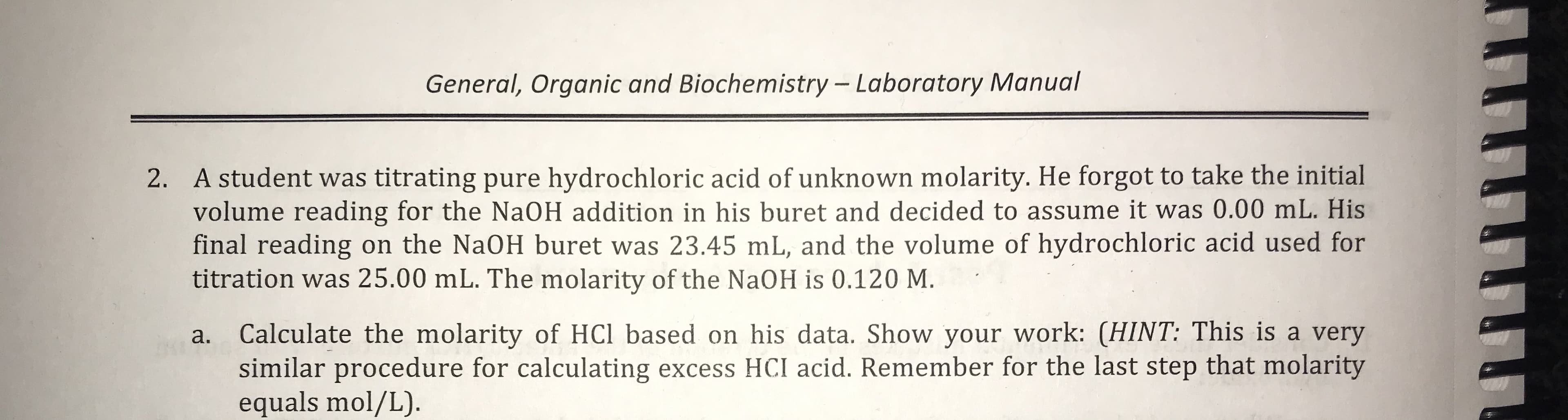 General, Organic and Biochemistry -Laboratory Manual
2. A student was titrating pure hydrochloric acid of unknown molarity. He forgot to take the initial
volume reading for the NaOH addition in his buret and decided to assume it was 0.00 mL. His
final reading on the NaOH buret was 23.45 mL, and the volume of hydrochloric acid used for
titration was 25.00 mL. The molarity of the NaOH is 0.120 M.
his data. Show your work: (HINT: This is a very
Calculate the molarity of HCl based
similar procedure for calculating excess HCI acid. Remember for the last step that molarity
equals mol/L)
а.
