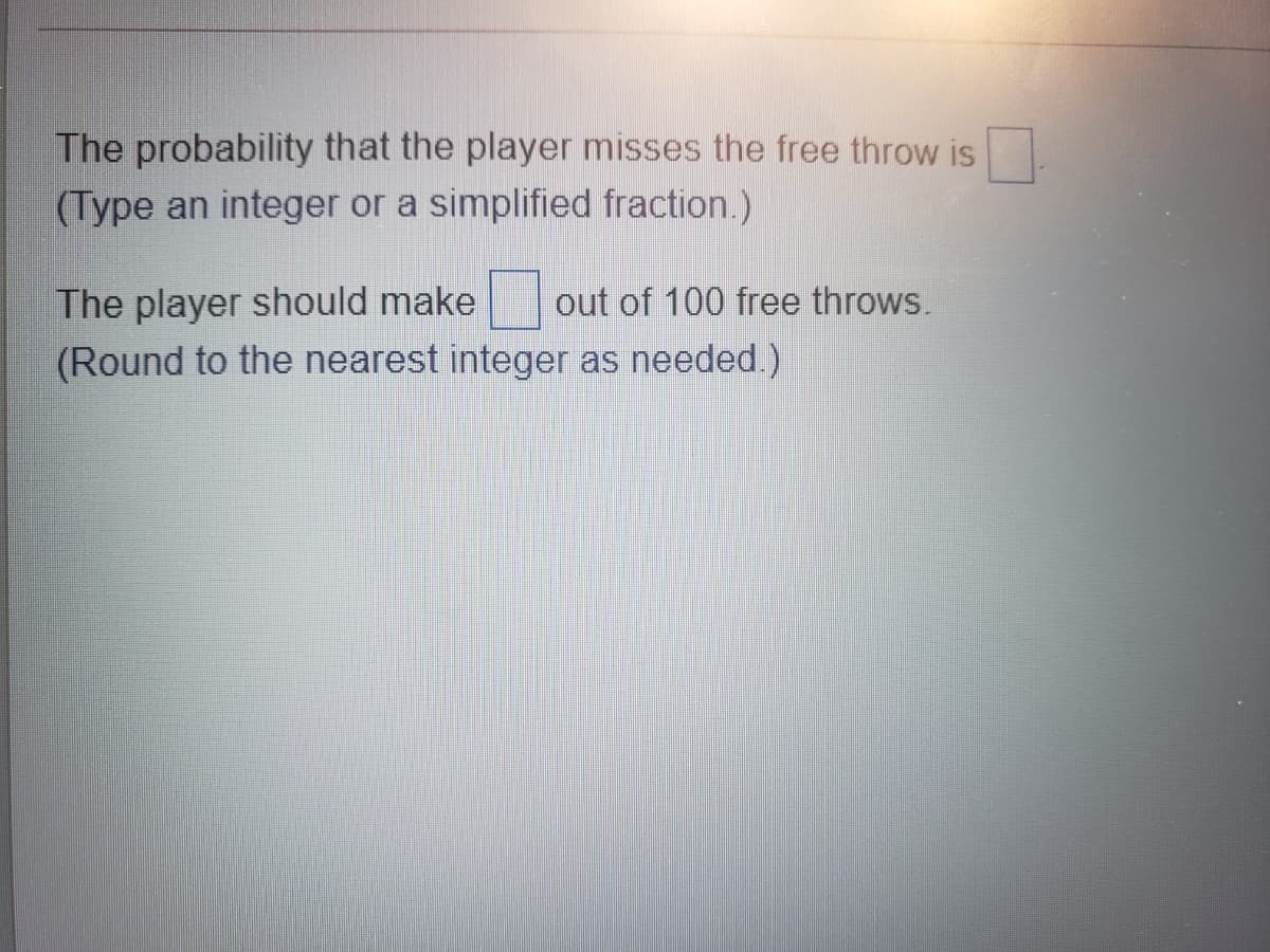 The probability that the player misses the free throw is
(Type an integer or a simplified fraction.)
The player should make out of 100 free throws.
(Round to the nearest integer as needed.)
