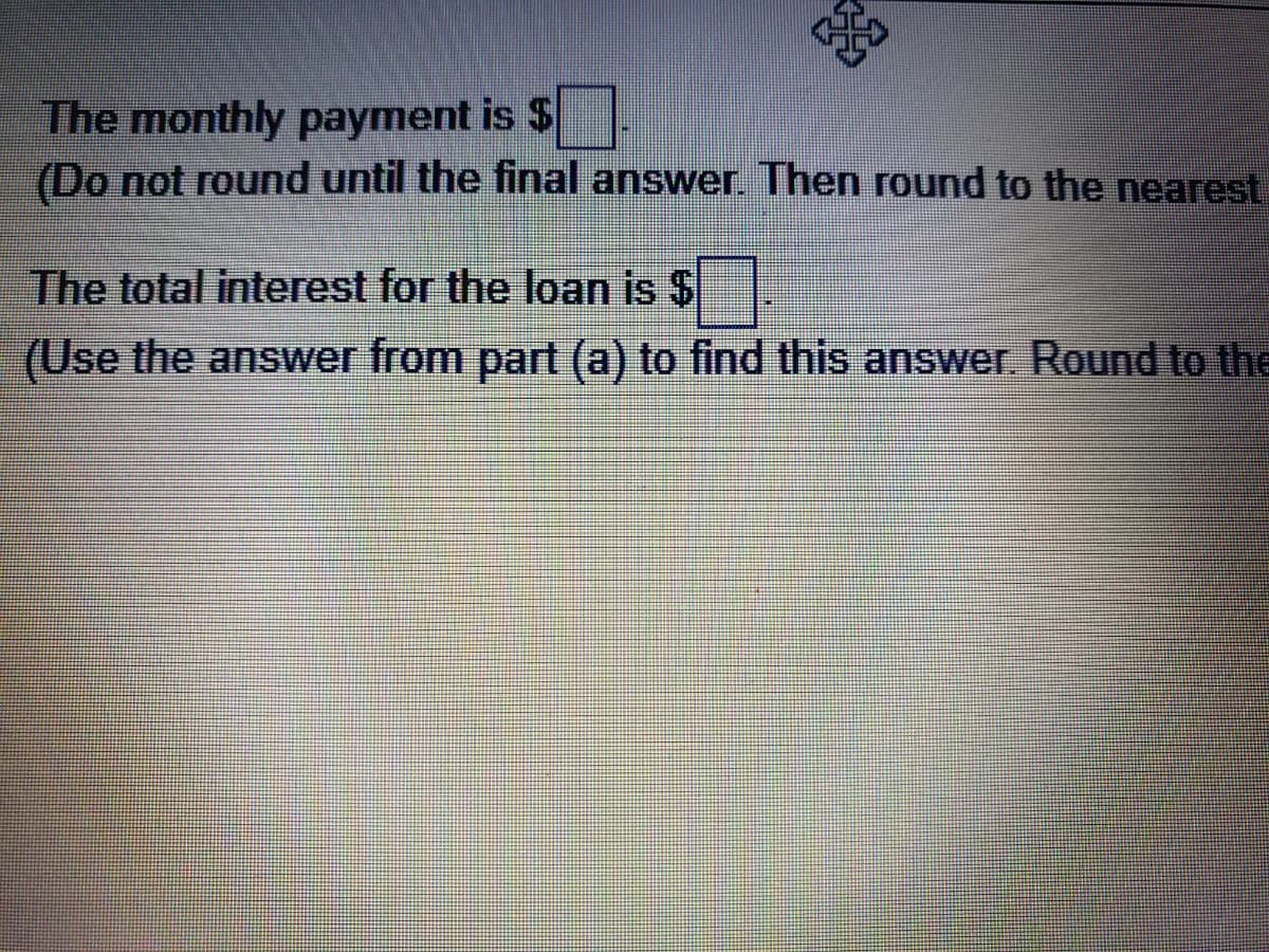 The monthly payment is $
(Do not round until the final answer. Then round to the nearest
The total interest for the loan is $
(Use the answer from part (a) to find this answer. Round to the
