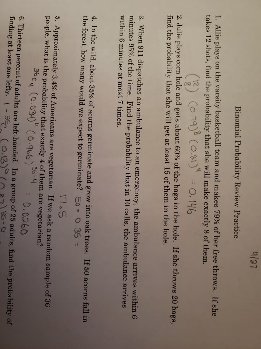 내37
Binomial Probability Review Practice
1. Allie plays on the varsity basketball team and makes 79% of her free throws. If she
takes 12 shots, find the probability that she will make exactly 8 of them.
(0.79)8 (0.81)" = 0. 146
2. Julie plays corn hole and gets about 60% of the bags in the hole. If she throws 20 bags,
find the probability that she will get at least 15 of them in the hole.
the ambulance arrives within 6
3. When 911 dispatches an ambulance to an emergency,
minutes 95% of the time. Find the probability that in 10 calls, the ambulance arrives
within 6 minutes at most 7 times.
4. In the wild, about 35% of acorns germinate and grow into oak trees. If 50 acorns fall in
the forest, how many would we expect to germinate? 50 0.35-
17.5
5. Approximately 3.4% of Americans are vegetarian. If we ask a random sample of 36
people, what is the probability that exactly 4 of them are vegetarian?
36-4
(0.031)" (0.966)
3b Cu
= 0.0260
6. Thirteen percent of adults are left-handed. In a group of 25 adults, find the probability of
finding at least one lefty. - Əs co.13)°
88-0
