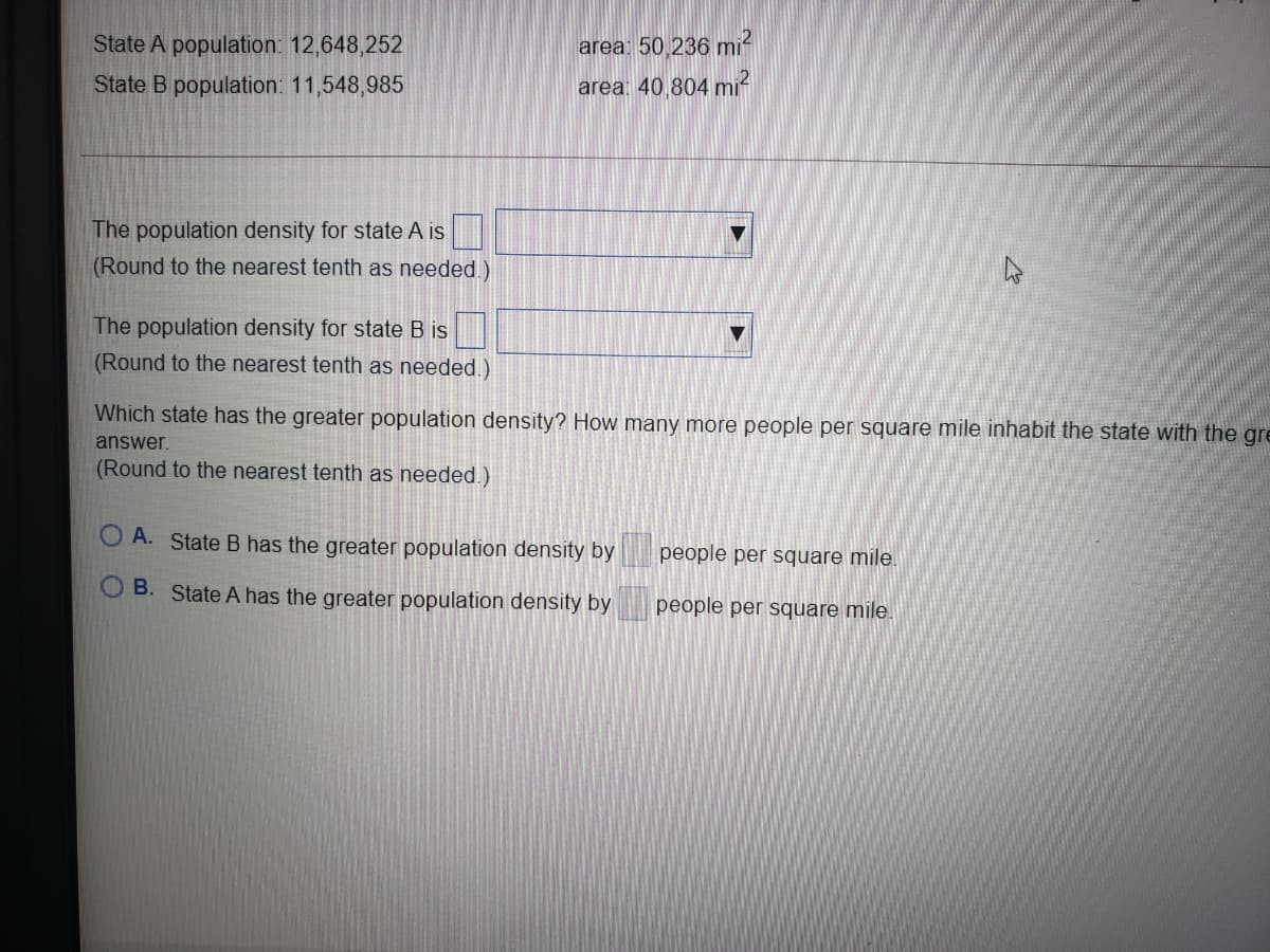 State A population: 12,648,252
area 50 236 mi-
State B population: 11,548,985
area: 40,804 mi-
The population density for state A is
(Round to the nearest tenth as needed.)
The population density for state B is
(Round to the nearest tenth as needed.)
Which state has the greater population density? How many more people per square mile inhabit the state with the gre
answer.
(Round to the nearest tenth as needed.)
O A. State B has the greater population density by
people per square mile.
B. State A has the greater population density by
people per square mile.
