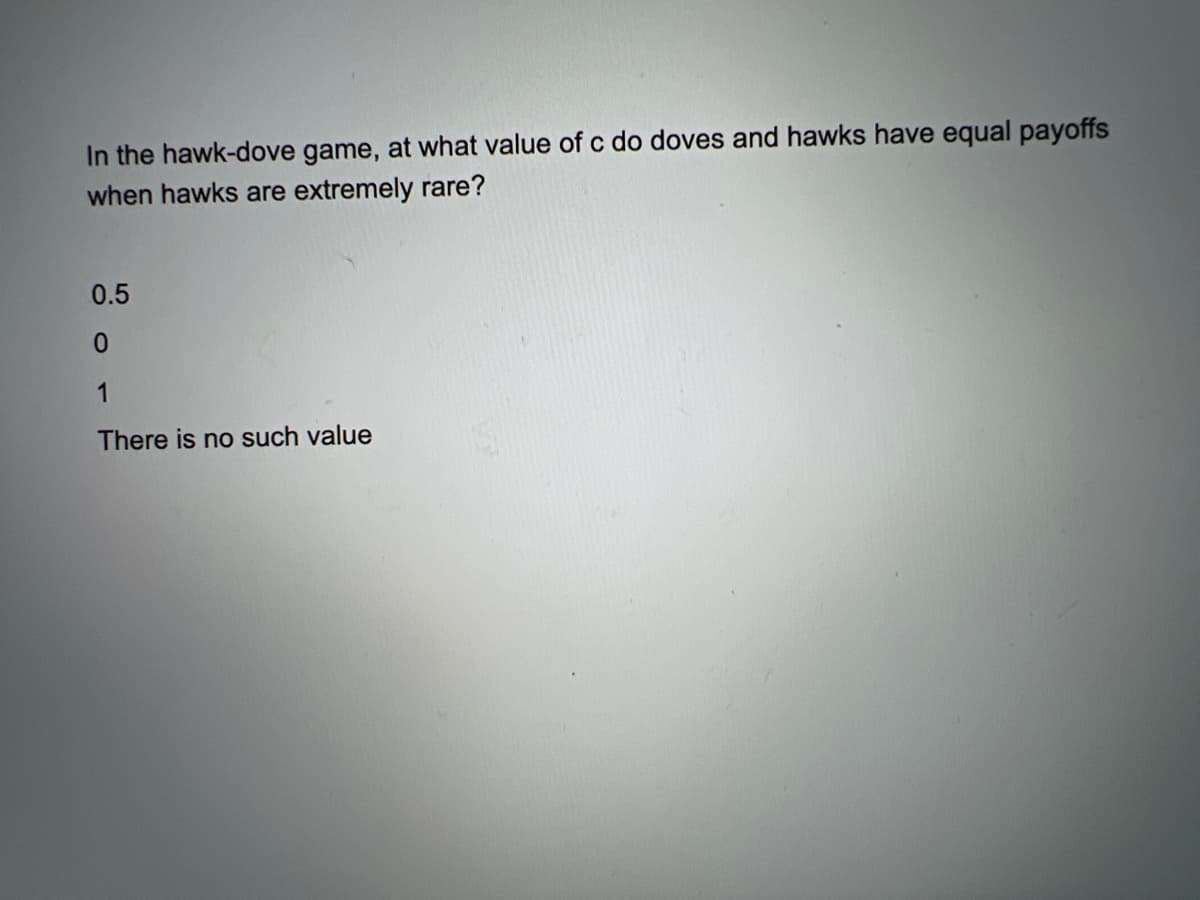 In the hawk-dove game, at what value of c do doves and hawks have equal payoffs
when hawks are extremely rare?
0.5
1
There is no such value
