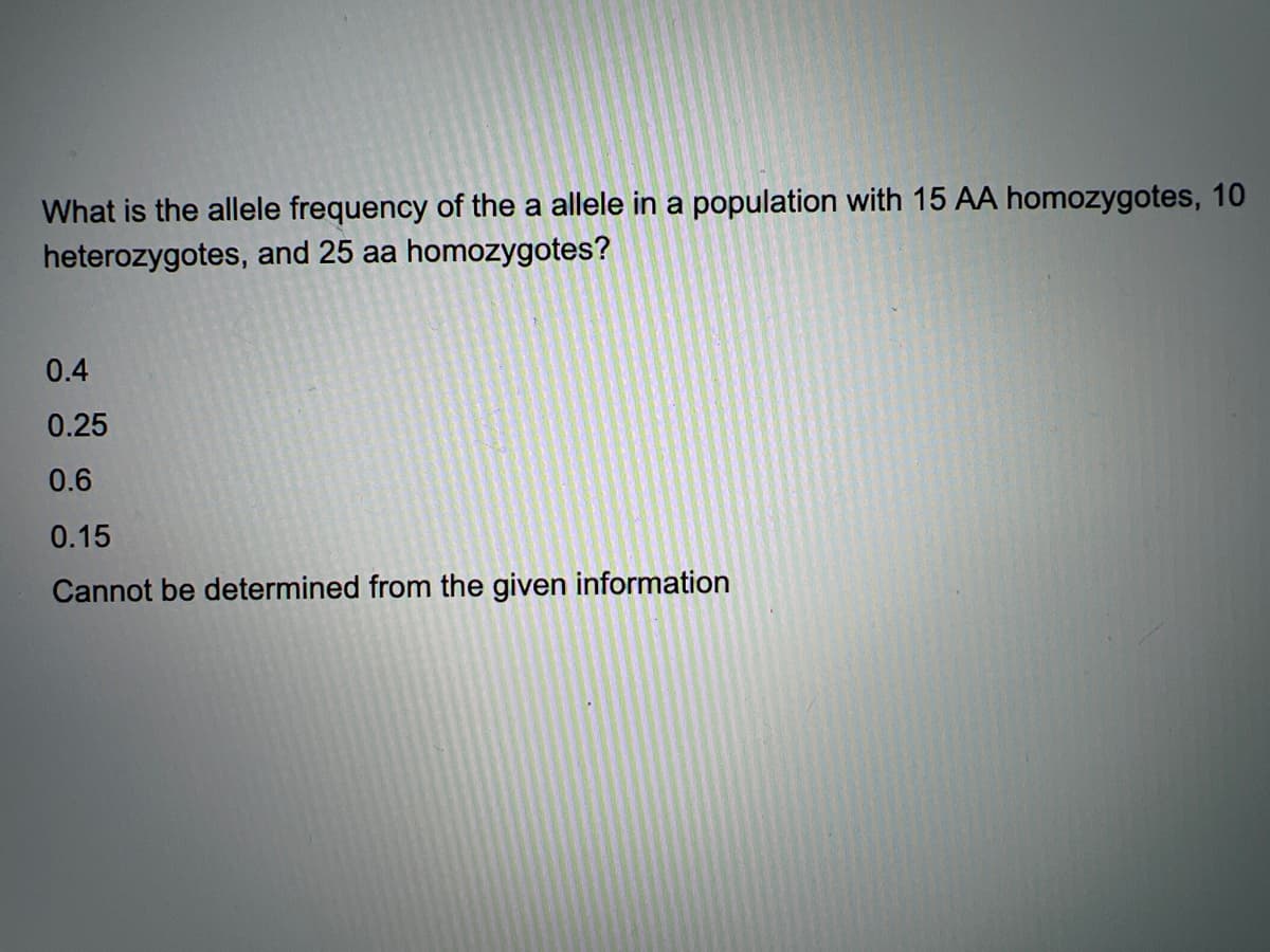 What is the allele frequency of the a allele in a population with 15 AA homozygotes, 10
heterozygotes, and 25 aa homozygotes?
0.4
0.25
0.6
0.15
Cannot be determined from the given information
