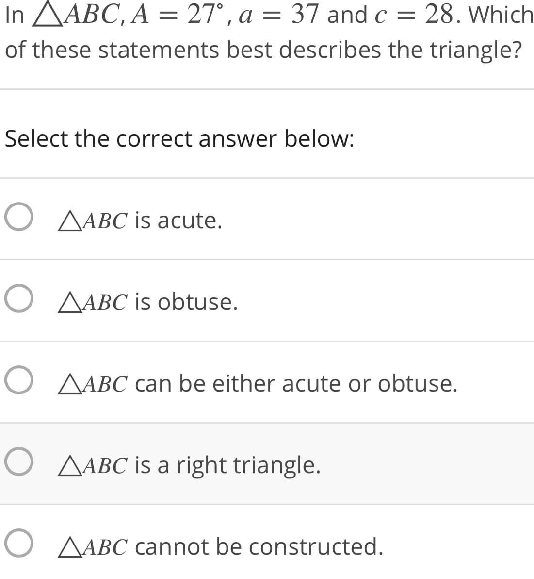 In AABC, A = 27°, a = 37 and c = 28. Which
of these statements best describes the triangle?
Select the correct answer below:
O AABC is acute.
O AABC is obtuse.
O AABC can be either acute or obtuse.
O AABC is a right triangle.
O AABC cannot be constructed.
