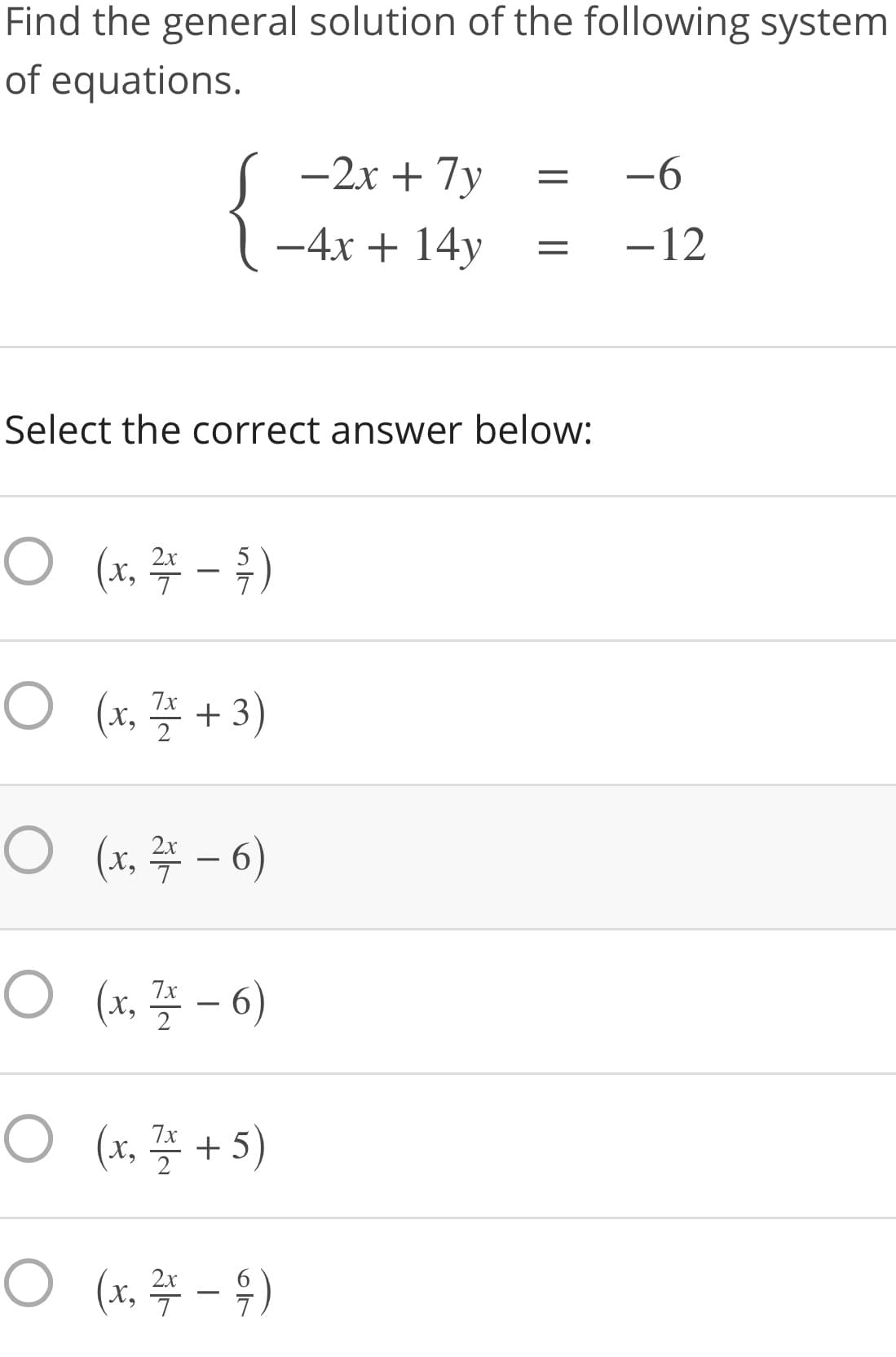 Find the general solution of the following system
of equations.
-2x + 7y
-6
-4x + 14y
-12
Select the correct answer below:
2x
5
O (, 플 + 3)
7x
2
2x
X,
7x
X,
2
O (1, 플 + 5)
7x
2x
X,

