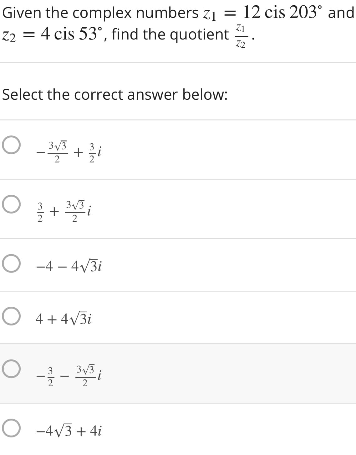 Given the complex numbers z1 = 12 cis 203° and
Z2 = 4 cis 53°, find the quotient
Z1
Z2
Select the correct answer below:
3/3
2
3/3
+
2
O -4 – 4/3i
O 4+ 4V3i
3/3
O -4V3 + 4i
