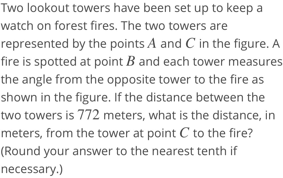 Two lookout towers have been set up to keep a
watch on forest fires. The two towers are
represented by the points A and C in the figure. A
fire is spotted at point B and each tower measures
the angle from the opposite tower to the fire as
shown in the figure. If the distance between the
two towers is 772 meters, what is the distance, in
meters, from the tower at point C to the fire?
(Round your answer to the nearest tenth if
necessary.)
