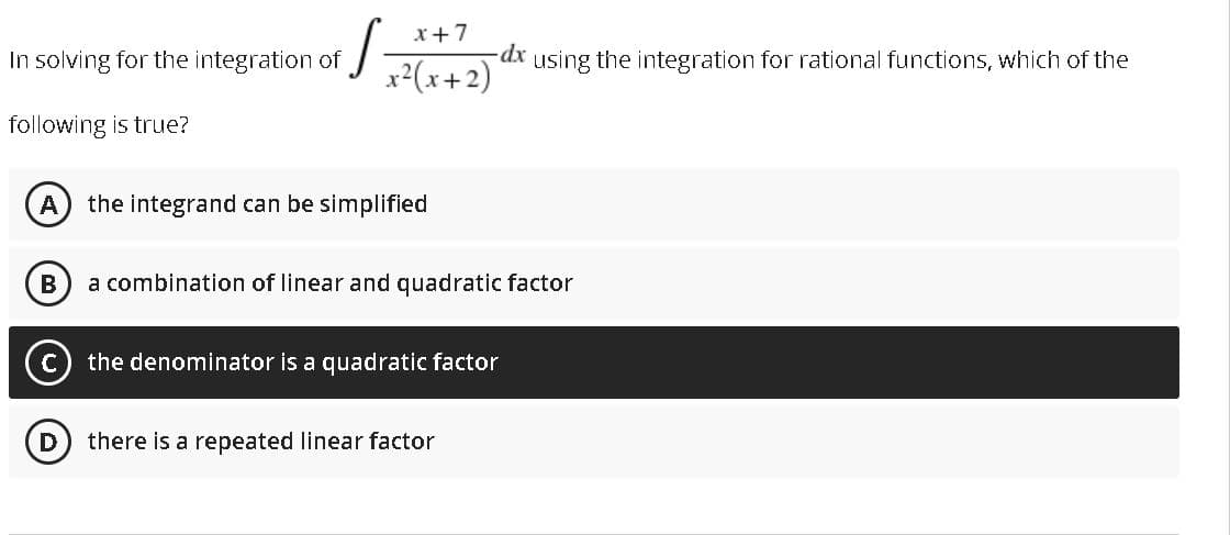 x+7
In solving for the integration of
dx
using the integration for rational functions, which of the
x²(x+2)
following is true?
the integrand can be simplified
В
a combination of linear and quadratic factor
the denominator is a quadratic factor
there is a repeated linear factor
