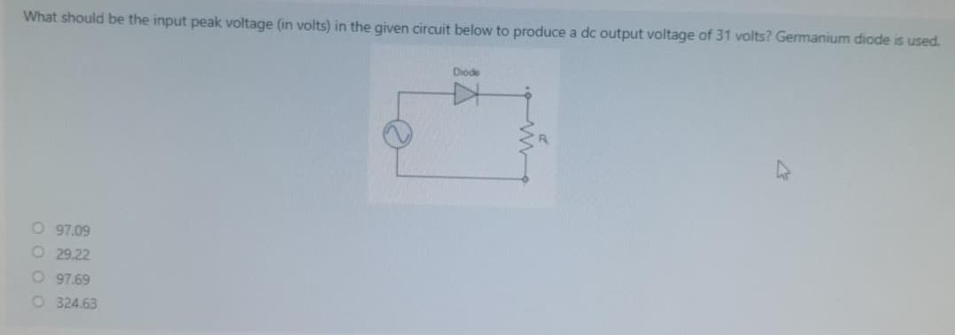What should be the input peak voltage (in volts) in the given circuit below to produce a dc output voltage of 31 volts? Germanium diode is used.
O 97.09
O 29.22
O 97.69
O 324.63
Diode