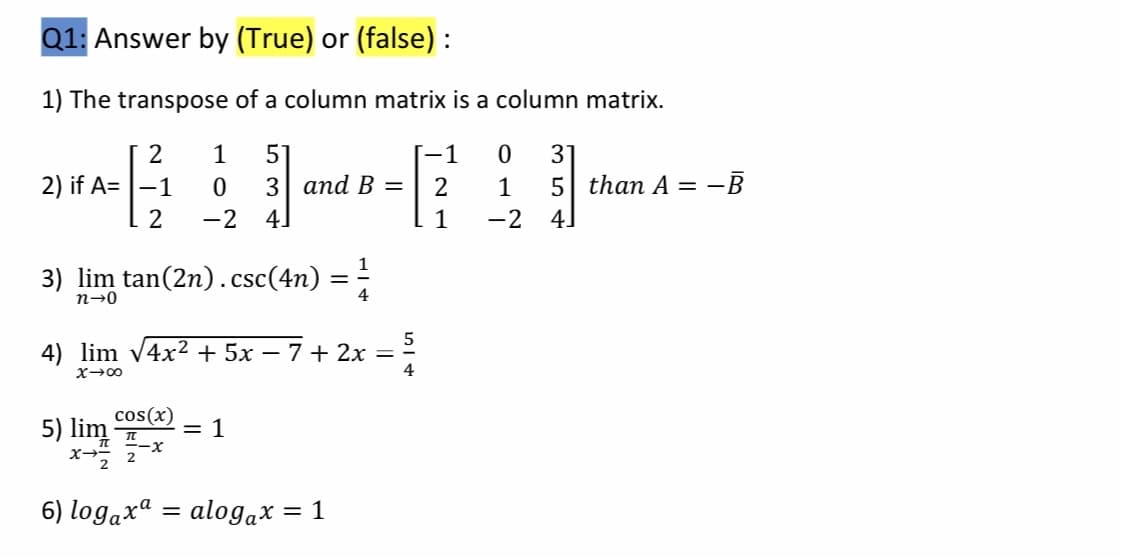 Q1: Answer by (True) or (false) :
1) The transpose of a column matrix
a column matrix.
2
1
57
[-1
31
2) if A= |-1
3| апd B —
1
5 than A = -B
-2
4.
1
-2
4.
3) lim tan(2n).csc(4n)
%3D
n→0
4
4) lim v4x2 + 5x – 7 + 2x =
4
cos(x)
= 1
5) lim
6) logaxª
alogax = 1
||

