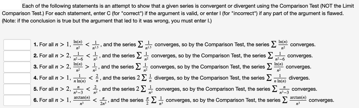 Each of the following statements is an attempt to show that a given series is convergent or divergent using the Comparison Test (NOT the Limit
Comparison Test.) For each statement, enter C (for "correct") if the argument is valid, or enter I (for "incorrect") if any part of the argument is flawed.
(Note: if the conclusion is true but the argument that led to it was wrong, you must enter I.)
In(n)
1. For all n > 1,
n2
In(n)
converges.
1
1
and the series converges, so by the Comparison Test, the series 2
n1.5
n1.5
n2
1
and the series 2
n2
1
converges.
1
2. For all n > 2,
n² –6
In(n)
3. For all n > 2,
n2
1
n2
converges, so by the Comparison Test, the series 2
n2 -6
In(n)
converges.
1
and the series2 converges, so by the Comparison Test, the series 2
n2
n2
1
4. For all n > 1,
and the series 22; diverges, so by the Comparison Test, the series 2
1
diverges.
n In(n)
n In(n)
n
5. For all n> 2,
2
and the series 2 2 +
n2
n
converges, so by the Comparison Test, the series 2".
converges.
п3 —3
n2
п3 —3
arctan(n)
arctan(n)
6. For all n > 1,
and the series 2
2n3
converges, so by the Comparison Test, the series 2
n3
converges.
n3
n³
