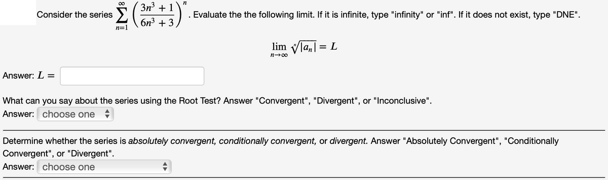 n
3n + 1
Consider the series
Evaluate the the following limit. If it is infinite, type "infinity" or "inf". If it does not exist, type "DNE".
бn3 + 3
n=1
lim Vla,| = L
%3D
n→00
Answer: L =
What can you say about the series using the Root Test? Answer "Convergent", "Divergent", or "Inconclusive".
Answer: choose one
Determine whether the series is absolutely convergent, conditionally convergent, or divergent. Answer "Absolutely Convergent", "Conditionally
Convergent", or "Divergent".
Answer: choose one
