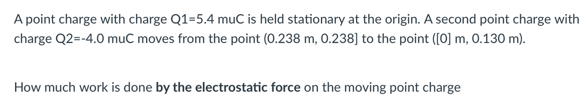 A point charge with charge Q1=5.4 muC is held stationary at the origin. A second point charge with
charge Q2=-4.0 muC moves from the point (0.238 m, 0.238] to the point ([0] m, 0.130 m).
How much work is done by the electrostatic force on the moving point charge
