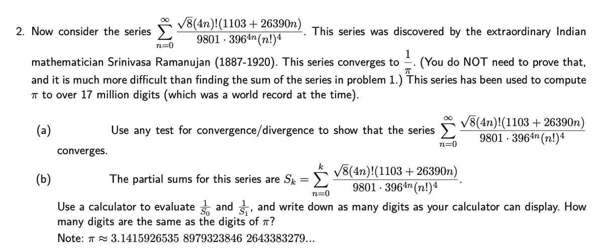 V8(4n)!(1103 + 26390n)
9801 · 3964m (n!)4
2. Now consider the series >
This series was discovered by the extraordinary Indian
n=0
mathematician Srinivasa Ramanujan (1887-1920). This series converges to
1
(You do NOT need to prove that,
and it is much more difficult than finding the sum of the series in problem 1.) This series has been used to compute
T to over 17 million digits (which was a world record at the time).
V8(4n)!(1103 + 26390n)
9801 · 3964n (n!)4
00
(a)
Use any test for convergence/divergence to show that the series
n=0
converges.
k
V8(4n)!(1103 + 26390n)
9801 · 3964n (n!)4
(b)
The partial sums for this series are Sk = >
n=0
Use a calculator to evaluate and , and write down as many digits as your calculator can display. How
many digits are the same as the digits of T?
Note: T 2 3.1415926535 8979323846 2643383279...
