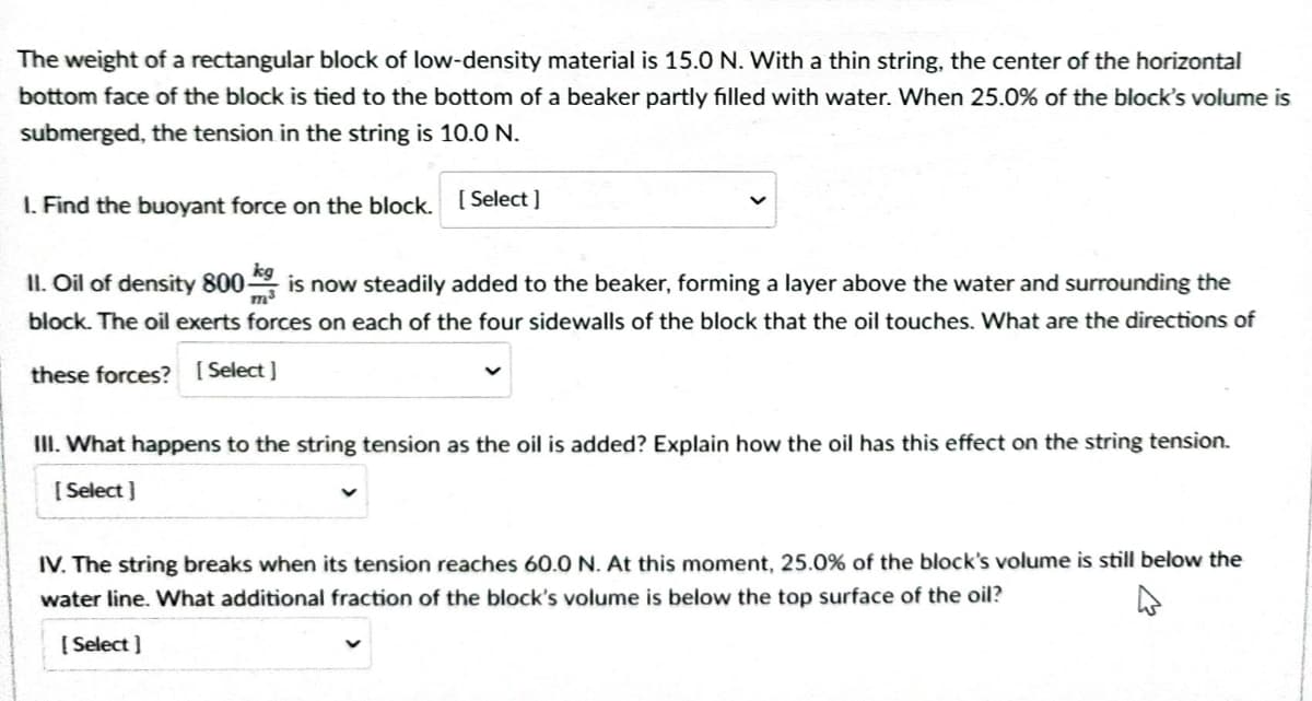 The weight of a rectangular block of low-density material is 15.0 N. With a thin string, the center of the horizontal
bottom face of the block is tied to the bottom of a beaker partly filled with water. When 25.0% of the block's volume is
submerged, the tension in the string is 10.0 N.
1. Find the buoyant force on the block.
[Select]
II. Oil of density 800 is now steadily added to the beaker, forming a layer above the water and surrounding the
block. The oil exerts forces on each of the four sidewalls of the block that the oil touches. What are the directions of
these forces? [Select]
III. What happens to the string tension as the oil is added? Explain how the oil has this effect on the string tension.
[Select]
IV. The string breaks when its tension reaches 60.0 N. At this moment, 25.0% of the block's volume is still below the
water line. What additional fraction of the block's volume is below the top surface of the oil?
[Select]