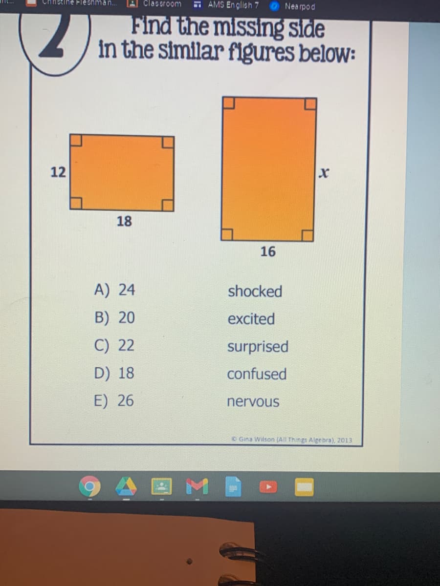 Chnstine Fle shman..
Clasoroom
- AMS En glioh 7
Nea rpod
Find the missing side
in the similar flgures below:
12
xr
18
16
A) 24
shocked
B) 20
excited
C) 22
surprised
D) 18
confused
E) 26
nervous
O Gina Wilson (A Things Algebra), 2013
