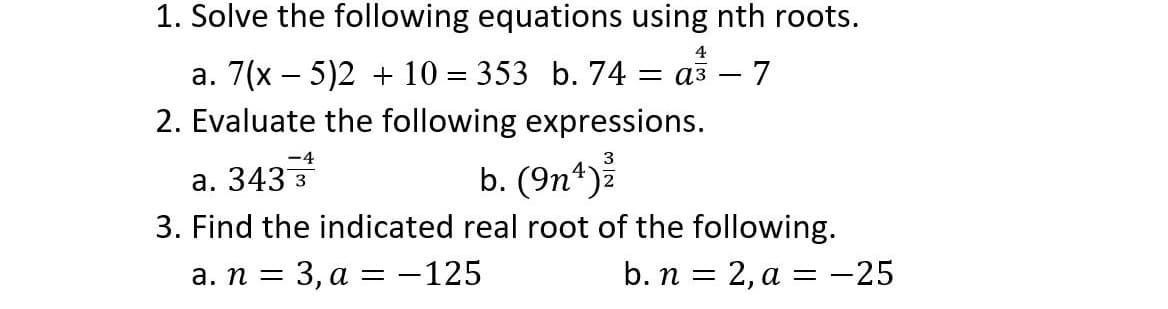 1. Solve the following equations using nth roots.
4
a. 7(x – 5)2 + 10 = 353 b. 74 = a3 – 7
2. Evaluate the following expressions.
а. 3433
b. (9n*)ž
3. Find the indicated real root of the following.
а. п —
— 3, а 3 —125
b. п %3D 2, а %3D — 25
