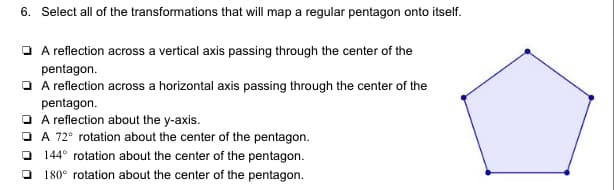 6. Select all of the transformations that will map a regular pentagon onto itself.
O A reflection across a vertical axis passing through the center of the
pentagon.
O A reflection across a horizontal axis passing through the center of the
pentagon.
O A reflection about the y-axis.
O A 72° rotation about the center of the pentagon.
144° rotation about the center of the pentagon.
180° rotation about the center of the pentagon.
