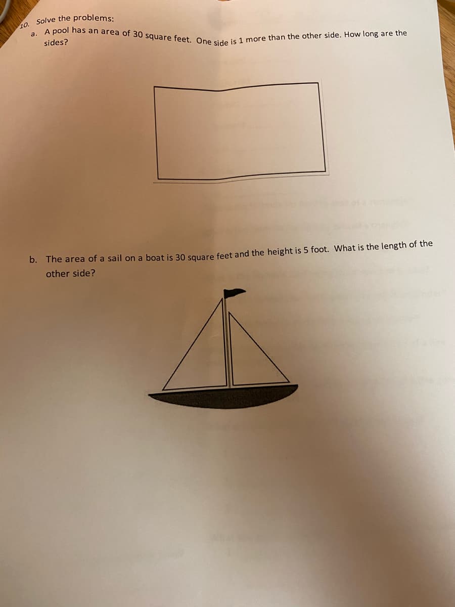 10. Solve the problems:
a. A pool has an area of 30 square feet. One side is 1 more than the other side. How long are the
sides?
b. The area of a sail on a boat is 30 square feet and the height is 5 foot. What is the length of the
other side?