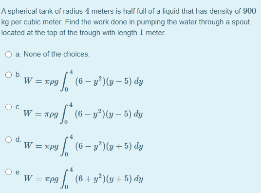 A spherical tank of radius 4 meters is half full of a liquid that has density of 900
kg per cubic meter. Find the work done in pumping the water through a spout
located at the top of the trough with length 1 meter.
O a. None of the choices.
Ob.
W = rpg
9|
(6 – y?)(y – 5) dy
W = πρ9
| (6 – y²)(y – 5) dy
4
d.
W = πρ
1 (6– y²)(y+5) dy
4
W = Tpg
| (6+y²)(y+5) dy
