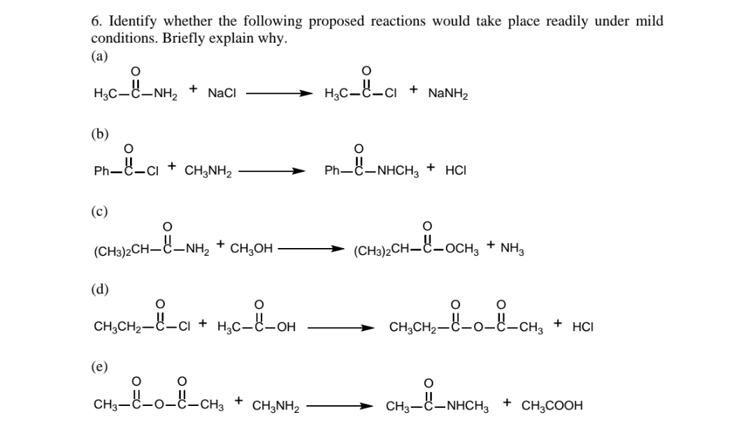 6. Identify whether the following proposed reactions would take place readily under mild
conditions. Briefly explain why.
(a)
H3C-C-NH,
H,C-8-cı
+
NaCI
+
NANH2
(b)
Ph-8-ci
CH;NH2
Ph-C-NHCH, + HCI
(c)
(CH3)2CH-C + CH,OH
H_8-OCH, + NH,
–NH2
(CH3)2CH–C-OCH3
(d)
CH,CH2-C-Cı + H,C_8-OH
CH,CH2-C-0-8-cH,
HCI
(e)
-ě-o-8-cH, +
CH3-
CH3NH,
CH3-C-NHCH3
+
CH;COOH
