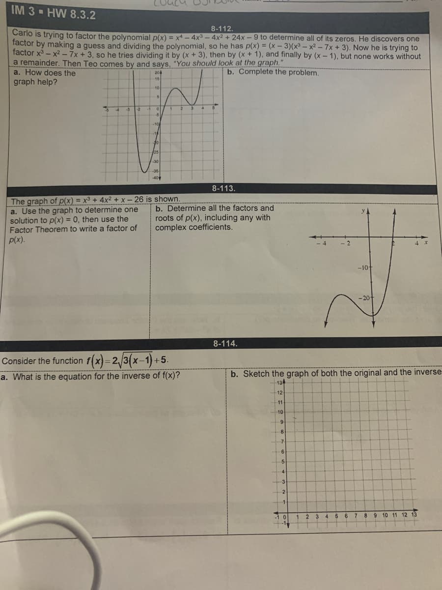 IM 3 - HW 8.3.2
8-112.
Carlo is trying to factor the polynomial p(x) = x4 – 4x3 – 4x2 + 24x –9 to determine all of its zeros. He discovers one
factor by making a guess and dividing the polynomial, so he has p(x) = (x - 3)(x³ – x² - 7x + 3). Now he is trying to
factor x3 - x2-7x + 3, so he tries dividing it by (x + 3), then by (x + 1), and finally by (x – 1), but none works without
a remainder. Then Teo comes by and says, "You should look at the graph."
a. How does the
graph help?
%3D
20
4
b. Complete the problem.
15
10
-3
ol
-5
-10
20
25
-30
35
40
8-113.
The graph of p(x) = x3 + 4x2 + x – 26 is shown.
a. Use the graph to determine one
solution to p(x) = 0, then use the
Factor Theorem to write a factor of
p(x).
%3D
b. Determine all the factors and
roots of p(x), including any with
complex coefficients.
%3D
4
- 2
4 x
-10
- 20+
8-114.
Consider the function f(x)=2/3(x-1)+5.
a. What is the equation for the inverse of f(x)?
b. Sketch the graph of both the original and the inverse
134
12
11
10
-8-
6.
5.
-4-
-3
2
1.
10
1.
2 3
4 5
7 8 9 10 11 12 13
-1
