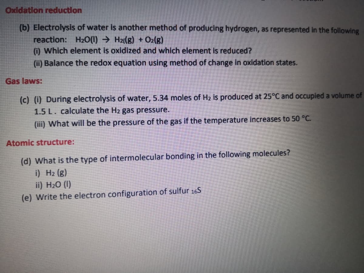 Oxldatlon reduction
(b) Electrolysis of water is another method of producing hydrogen, as represented in the following
reaction: H20(1) → H2((g) + Oz(g)
() Which element is oxidized and which element is reduced?
(ii) Balance the redox equation using method of change In oxidation states.
Gas laws:
(c) (i) During electrolysis of water, 5.34 moles of H2 is produced at 25°C and occupied a volume of
1.5 L. calculate the H2 gas pressure.
(iii) What willI be the pressure of the gas if the temperature increases to 50 °C.
Atomic structure:
(d) What is the type of intermolecular bonding in the following molecules?
i) H2 (g)
ii) H20 (I)
(e) Write the electron configuration of sulfur 165
