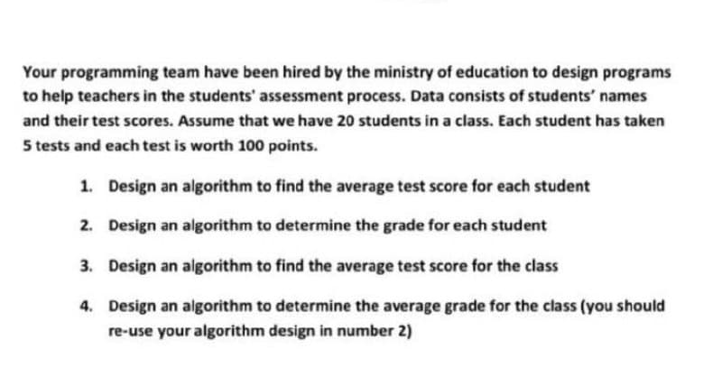 Your programming team have been hired by the ministry of education to design programs
to help teachers in the students' assessment process. Data consists of students' names
and their test scores. Assume that we have 2o students in a class. Each student has taken
5 tests and each test is worth 100 points.
1. Design an algorithm to find the average test score for each student
2. Design an algorithm to determine the grade for each student
3. Design an algorithm to find the average test score for the class
4. Design an algorithm to determine the average grade for the class (you should
re-use your algorithm design in number 2)
