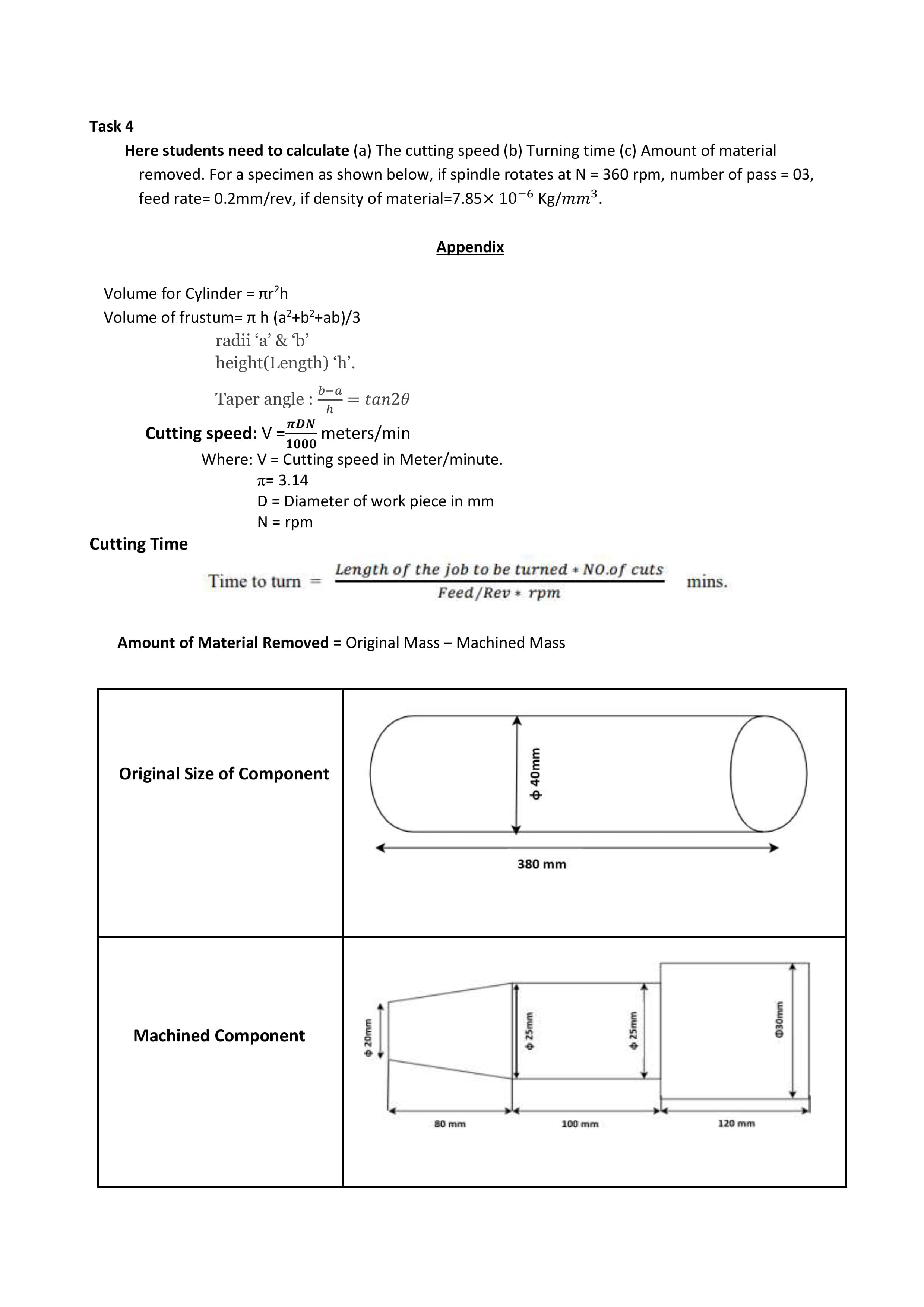 Task 4
Here students need to calculate (a) The cutting speed (b) Turning time (c) Amount of material
removed. For a specimen as shown below, if spindle rotates at N = 360 rpm, number of pass = 03,
feed rate= 0.2mm/rev, if density of material=7.85× 10-6 Kg/mm³.
Appendix
Volume for Cylinder = rr?h
Volume of frustum= nh (a?+b²+ab)/3
radii 'a' & b'
height(Length) 'h'.
b-a
Taper angle :
= tan20
h
TDN
Cutting speed:V :
meters/min
1000
Where: V = Cutting speed in Meter/minute.
T= 3.14
D = Diameter of work piece in mm
N = rpm
Cutting Time
Length of the job to be turned NO.of cuts
Time to turn
mins.
Feed/Rev rpm
Amount of Material Removed = Original Mass – Machined Mass
Original Size of Component
380 mm
Machined Component
80 mm
100 mm
120 mm
6 20mm
+ 25mm
+ 40mm
+ 25mm
030mm
