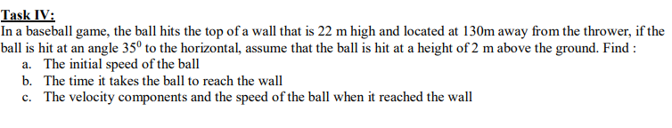 Task IV:
In a baseball game, the ball hits the top of a wall that is 22 m high and located at 130m away from the thrower, if the
ball is hit at an angle 35° to the horizontal, assume that the ball is hit at a height of 2 m above the ground. Find :
a. The initial speed of the ball
b. The time it takes the ball to reach the wall
c. The velocity components and the speed of the ball when it reached the wall
