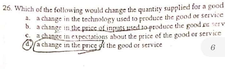 26. Which of the following would change the quantity supplied for a good
2. a change in the technology used to produce the good or service
b.
D. a change in the price of inputs used t0-produce the good or serv
1 change in expectations about the price of the good or service
da change in the price of the good or service
6.
