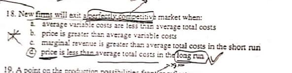 18. New firms will exit aheriesty.competinve mzrket when:
1 average variable costs are less han average total costs
b. price is greate: than average variable costs
e maginal revenue is greater than average total costs in the short run
O price is less than average total cests in the long rua
