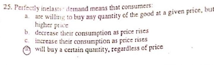 25. Perfectly inelasti demand means that consumers:
are willing to buy any quantity of the good at a given price, but
higher price
b. decrease thcir consumption as price rises
C. increase thcir consumption as price rises
O will buy a ce:tain quantity, regardless of price
