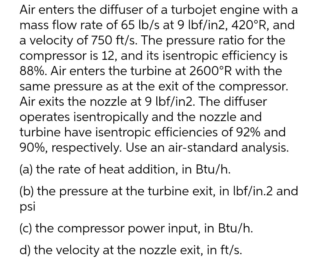 Air enters the diffuser of a turbojet engine with a
mass flow rate of 65 lb/s at 9 lbf/in2, 420°R, and
a velocity of 750 ft/s. The pressure ratio for the
compressor is 12, and its isentropic efficiency is
88%. Air enters the turbine at 2600°R with the
same pressure as at the exit of the compressor.
Air exits the nozzle at 9 lbf/in2. The diffuser
operates isentropically and the nozzle and
turbine have isentropic efficiencies of 92% and
90%, respectively. Use an air-standard analysis.
(a) the rate of heat addition, in Btu/h.
(b) the pressure at the turbine exit, in lbf/in.2 and
psi
(c) the compressor power input, in Btu/h.
d) the velocity at the nozzle exit, in ft/s.
